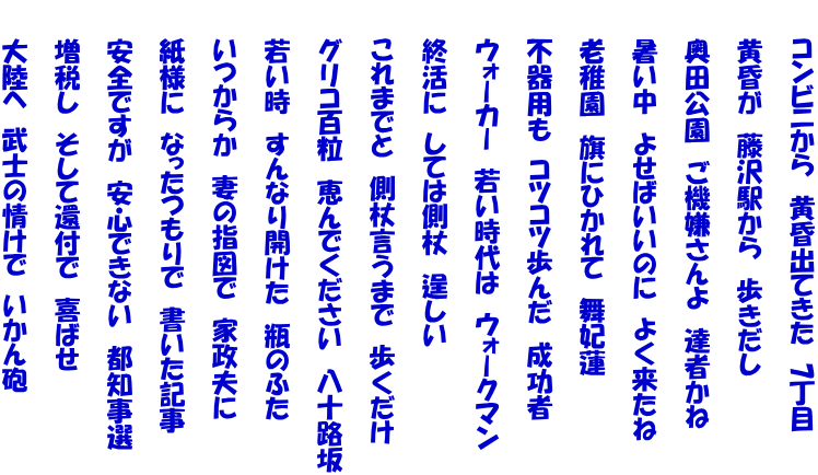 　　コンビニから　黄昏出てきた　7丁目  　　黄昏が　藤沢駅から　歩きだし  　　奥田公園　ご機嫌さんよ　達者かね  　　暑い中　よせばいいのに　よく来たね  　　老稚園　旗にひかれて　舞妃蓮  　　不器用も　コツコツ歩んだ　成功者  　　ウォーカー　若い時代は　ウォークマン  　　終活に　しては側杖　逞しい  　　これまでと　側杖言うまで　歩くだけ  　　グリコ百粒　恵んでください　八十路坂  　　若い時　すんなり開けた　瓶のふた  　　いつからか　妻の指図で　家政夫に  　　紙様に　なったつもりで　書いた記事  　　安全ですが　安心できない　都知事選  　　増税し　そして還付で　喜ばせ  　　大陸へ　武士の情けで　いかん砲