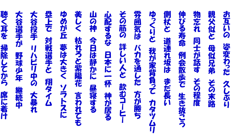 　　お互いの　姿変わった　久しぶり  　　親父似と　母似兄弟　その末路  　　物忘れ　同士が話す　その程度  　　伸びる寿命　例会散歩で　生き抜こう  　　側杖と　道連れ坂は　まだ長い  　　ゆっくりと　我が家背負って　カタツムリ  　　雰囲気は　バカを通した　方が勝ち  　　その筋の　詳しい人と　飲むコーヒー  　　心配するな　日本に一杯　神が居る  　　山の神　今日は静かに　昼寝する  　　美しく　枯れろと紫陽花　言われても  　　ゆめが丘　夢は大きく　ソラトスに  　　塁上で　対戦選手と　翔タイム  　　大谷投手　リハビリ中の　大暴れ  　　大谷選手が　野球少年　継続中  　　聴く耳を　掃除してから　席に着け