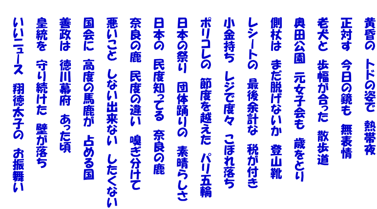 　　黄昏の　トドの姿で　熱帯夜  　　正対す　今日の鏡も　無表情  　　老犬と　歩幅が合った　散歩道  　　奥田公園　元女子会も　歳をとり   　　側杖は　まだ脱げないか　登山靴  　　レシートの　最後余計な　税が付き  　　小金持ち　レジで度々　こぼれ落ち  　　ポリコレの　節度を越えた　パリ五輪  　　日本の祭り　団体踊りの　素晴らしさ  　　日本の　民度知ってる　奈良の鹿  　　奈良の鹿　民度の違い　嗅ぎ分けて  　　悪いこと　しない出来ない　したくない  　　国会に　高度の馬鹿が　占める国  　　善政は　徳川幕府　あった頃  　　皇統を　守り続けた　壁が落ち  　　いいニュース　翔徳太子の　お振舞い 