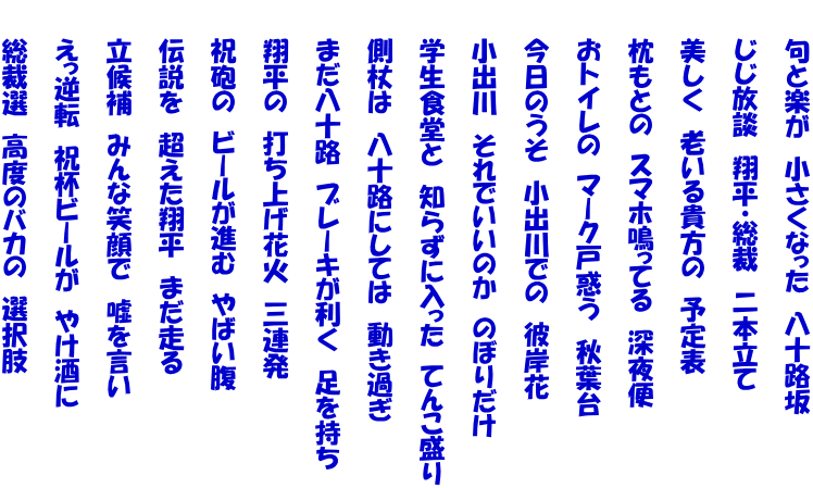 　　句と楽が　小さくなった　八十路坂  　　じじ放談　翔平・総裁　二本立て  　　美しく　老いる貴方の　予定表  　　枕もとの　スマホ鳴ってる　深夜便  　　おトイレの　マーク戸惑う　秋葉台  　　今日のうそ　小出川での　彼岸花  　　小出川　それでいいのか　のぼりだけ  　　学生食堂と　知らずに入った　てんこ盛り  　　側杖は　八十路にしては　動き過ぎ  　　まだ八十路　ブレーキが利く　足を持ち  　　翔平の　打ち上げ花火　三連発  　　祝砲の　ビールが進む　やばい腹  　　伝説を　超えた翔平　まだ走る  　　立候補　みんな笑顔で　嘘を言い  　　えっ逆転　祝杯ビールが　やけ酒に  　　総裁選　高度のバカの　選択肢