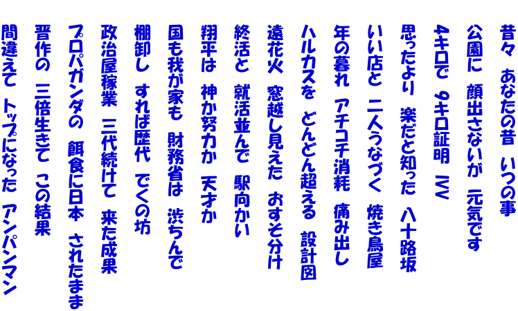 　　昔々　あなたの昔　いつの事  　　公園に　顔出さないが　元気です  　　4キロで　9キロ証明　IVV  　　思ったより　楽だと知った　八十路坂  　　いい店と　二人うなづく　焼き鳥屋  　　年の暮れ　アチコチ消耗　痛み出し  　　ハルカスを　どんどん超える　設計図  　　遠花火　窓越し見えた　おすそ分け  　　終活と　就活並んで　駅向かい  　　翔平は　神か努力か　天才か  　　国も我が家も　財務省は　渋ちんで  　　棚卸し　すれば歴代　でくの坊  　　政治屋稼業　三代続けて　来た成果  　　プロパガンダの　餌食に日本　されたまま  　　晋作の　三倍生きて　この結果  　　間違えて　トップになった　アンパンマン