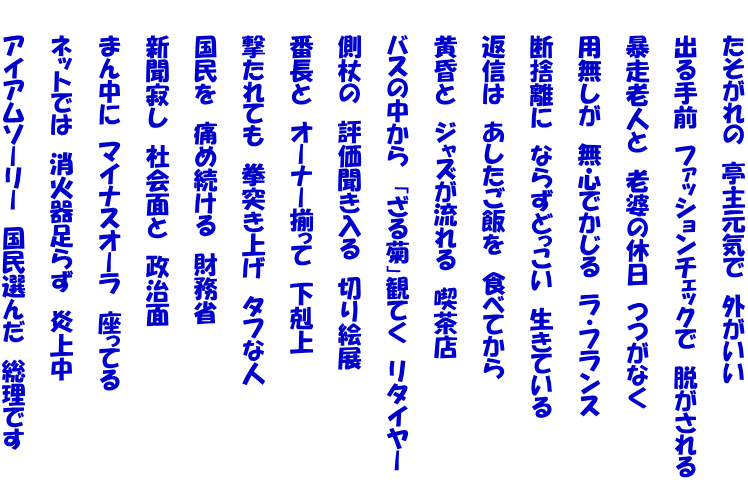 　　たそがれの　亭主元気で　外がいい  　　出る手前　ファッションチェックで　脱がされる  　　暴走老人と　老婆の休日　つつがなく  　　用無しが　無心でかじる　ラ・フランス  　　断捨離に　ならずどっこい　生きている  　　返信は　あしたご飯を　食べてから  　　黄昏と　ジャズが流れる　喫茶店  　　バスの中から　「ざる菊」観てく　リタイヤー  　　側杖の　評価聞き入る　切り絵展  　　番長と　オーナー揃って　下剋上  　　撃たれても　拳突き上げ　タフな人  　　国民を　痛め続ける　財務省  　　新聞寂し　社会面と　政治面  　　まん中に　マイナスオーラ　座ってる  　　ネットでは　消火器足らず　炎上中  　　アイアムソーリー　国民選んだ　総理です