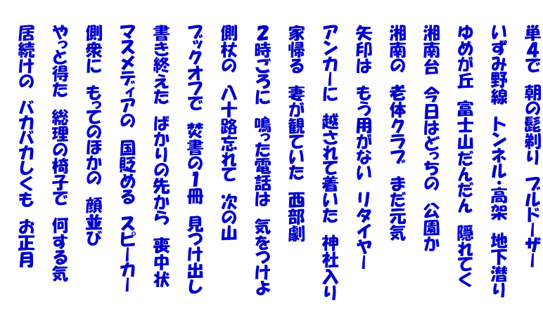 　　単４で　朝の髭剃り　ブルドーザー  　　いずみ野線　トンネル・高架　地下潜り　  　　ゆめが丘　富士山だんだん　隠れてく  　　湘南台　今日はどっちの　公園か  　　湘南の　老体クラブ　まだ元気  　　矢印は　もう用がない　リタイヤー  　　アンカーに　越されて着いた　神社入り  　　家帰る　妻が観ていた　西部劇  　　２時ごろに　鳴った電話は　気をつけよ  　　側杖の　八十路忘れて　次の山  　　ブックオフで　焚書の１冊　見つけ出し  　　書き終えた　ばかりの先から　喪中状  　　マスメディアの　国貶める　スピーカー  　　側衆に　もってのほかの　顔並び  　　やっと得た　総理の椅子で　何する気  　　居続けの　バカバカしくも　お正月 