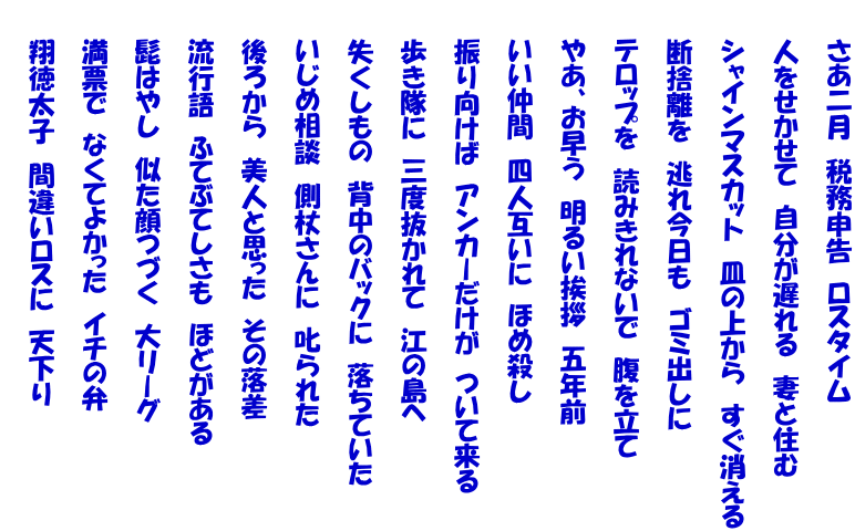 　　さあ二月　税務申告　ロスタイム  　　人をせかせて　自分が遅れる　妻と住む  　　シャインマスカット　皿の上から　すぐ消える  　　断捨離を　逃れ今日も　ゴミ出しに  　　テロップを　読みきれないで　腹を立て　　  　　やあ、お早う　明るい挨拶　五年前  　　いい仲間　四人互いに　ほめ殺し  　　振り向けば　アンカーだけが　ついて来る  　　歩き隊に　三度抜かれて　江の島へ  　　失くしもの　背中のバックに　落ちていた  　　いじめ相談　側杖さんに　叱られた  　　後ろから　美人と思った　その落差  　　流行語　ふてぶてしさも　ほどがある  　　髭はやし　似た顔つづく　大リーグ  　　満票で　なくてよかった　イチの弁  　　翔徳太子　間違いロスに　天下り 　　