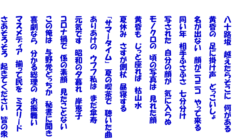 　　　八十路坂　越えたらそこに　何がある  　　　黄昏の　足に掛け声　どっこいしょ  　　　名が出ない　顔がニコニコ　やって来る  　　　同い年　相手ふさふさ　七分分け　  　　　写された　自分の顔が　気に入らぬ  　　　モノクロの　頃の写真は　見れた顔  　　　黄昏も　じっと座れば　枯山水  　　　夏休み　さすが側杖　昼寝する  　　　「サマータイム」　夏の喫茶で　聴いた曲  　　　ありあけの　ウフフ私は　まだ傘寿  　　　元気です　昭和の夕暮れ　岸恵子  　　　コロナ禍で　係の素顔　見たことない  　　　この俺は　与野党どっちか　秘書に聞き  　　　喜劇なら　分かる総理の　お振舞い　  　　　マスメディア　揃って民を　ミスリード  　　　さあそろそろ　起きてください　皆の衆
