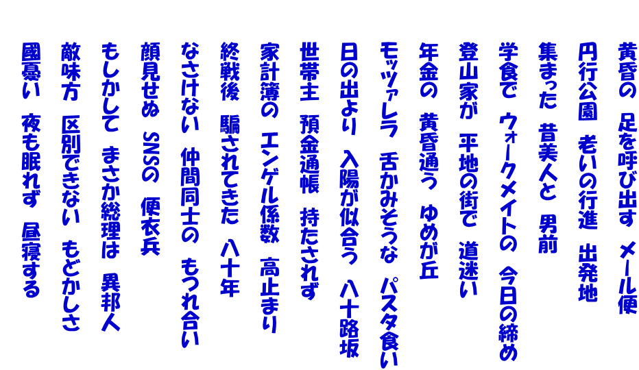 　　　黄昏の　足を呼び出す　メール便  　　　円行公園　老いの行進　出発地  　　　集まった　昔美人と　男前  　　　学食で　ウォークメイトの　今日の締め  　　　登山家が　平地の街で　道迷い  　　　年金の　黄昏通う　ゆめが丘  　　　モッツァレラ　舌かみそうな　パスタ食い 　　 　　　日の出より　入陽が似合う　八十路坂  　　　世帯主　預金通帳　持たされず  　　　家計簿の　エンゲル係数　高止まり  　　　終戦後　騙されてきた　八十年  　　　なさけない　仲間同士の　もつれ合い  　　　顔見せぬ　SNSの　便衣兵  　　　もしかして　まさか総理は　異邦人  　　　敵味方　区別できない　もどかしさ  　　　國憂い　夜も眠れず　昼寝する 　　　