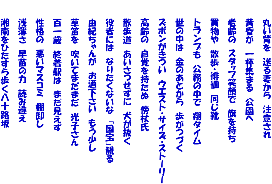 　　　丸い背を　送る妻から　注意され  　　　黄昏が　一杯集まる　公園へ  　　　老齢の　スタッフ笑顔で　旗を持ち  　　　買物や　散歩・徘徊　同じ靴  　　　トランプも　公務の中で　翔タイム  　　　世の中は　金のあとから　歩がつづく  　　　ズボンがきつい　ウエスト・サイズ・ストーリー  　　　高齢の　自覚を持たぬ　傍杖氏  　　　散歩道　あいさつせずに　犬が抜く  　　　役者には　なりたくないな　「国宝」観る  　　　由紀ちゃんが　お酒下さい　もう少し  　　　草笛を　吹いてまだまだ　光子さん  　　　百一歳　終着駅は　まだ見えず  　　　性格の　悪いマスコミ　棚卸し  　　　浅薄さ　早苗の力　読み違え  　　　湘南をひたすら歩く八十路坂