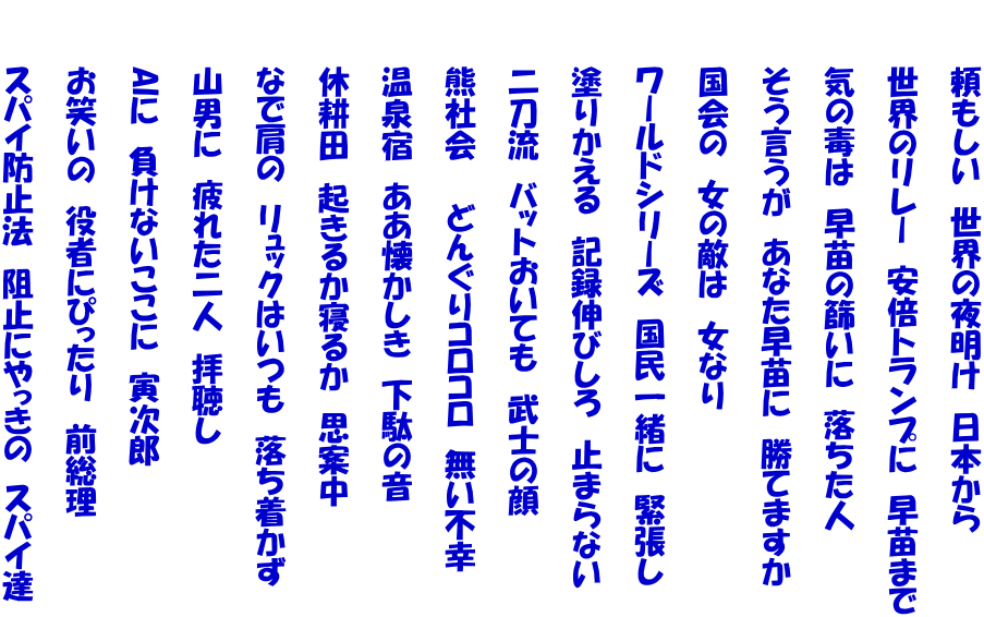　　　頼もしい　世界の夜明け　日本から  　　　世界のリレー　安倍トランプに　早苗まで  　　　気の毒は　早苗の篩いに　落ちた人  　　　そう言うが　あなた早苗に　勝てますか  　　　国会の　女の敵は　女なり  　　　ワールドシリーズ　国民一緒に　緊張し  　　　塗りかえる　記録伸びしろ　止まらない  　　　二刀流　バットおいても　武士の顔  　　　熊社会　　どんぐりコロコロ　無い不幸 　　 　　　温泉宿　ああ懐かしき　下駄の音  　　　休耕田　起きるか寝るか　思案中  　　　なで肩の　リュックはいつも　落ち着かず  　　　山男に　疲れた二人　拝聴し  　　　AIに　負けないここに　寅次郎  　　　お笑いの　役者にぴったり　前総理  　　　スパイ防止法　阻止にやっきの　スパイ達
