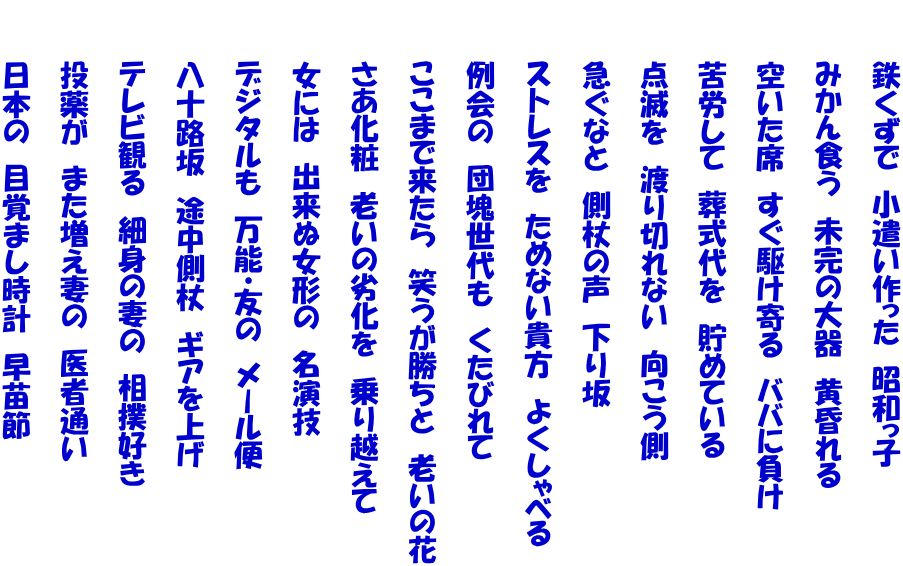 　　　鉄くずで　小遣い作った　昭和っ子  　　　みかん食う　未完の大器　黄昏れる  　　　空いた席　すぐ駆け寄る　ババに負け  　　　苦労して　葬式代を　貯めている  　　　点滅を　渡り切れない　向こう側  　　　急ぐなと　側杖の声　下り坂  　　　ストレスを　ためない貴方　よくしゃべる  　　　例会の　団塊世代も　くたびれて  　　　ここまで来たら　笑うが勝ちと　老いの花  　　　さあ化粧　老いの劣化を　乗り越えて  　　　女には　出来ぬ女形の　名演技  　　　デジタルも　万能・友の　メール便  　　　八十路坂　途中側杖　ギアを上げ  　　　テレビ観る　細身の妻の　相撲好き  　　　投薬が　また増え妻の　医者通い  　　　日本の　目覚まし時計　早苗節